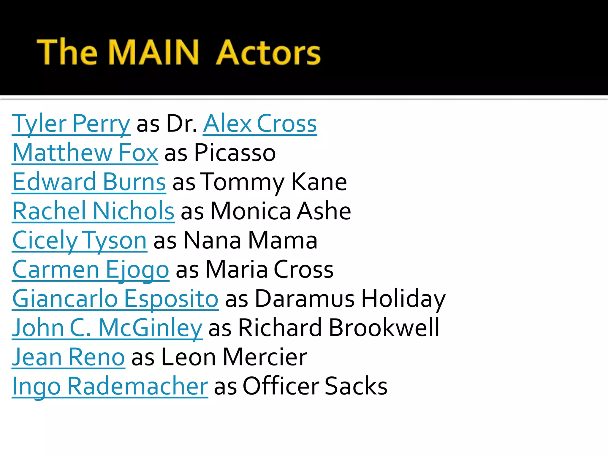 Tyler Perry as Dr. Alex Cross
Matthew Fox as Picasso
Edward Burns as Tommy Kane
Rachel Nichols as Monica Ashe
Cicely Tyson as Nana Mama
Carmen Ejogo as Maria Cross
Giancarlo Esposito as Daramus Holiday
John C. McGinley as Richard Brookwell
Jean Reno as Leon Mercier
Ingo Rademacher as Officer Sacks
 