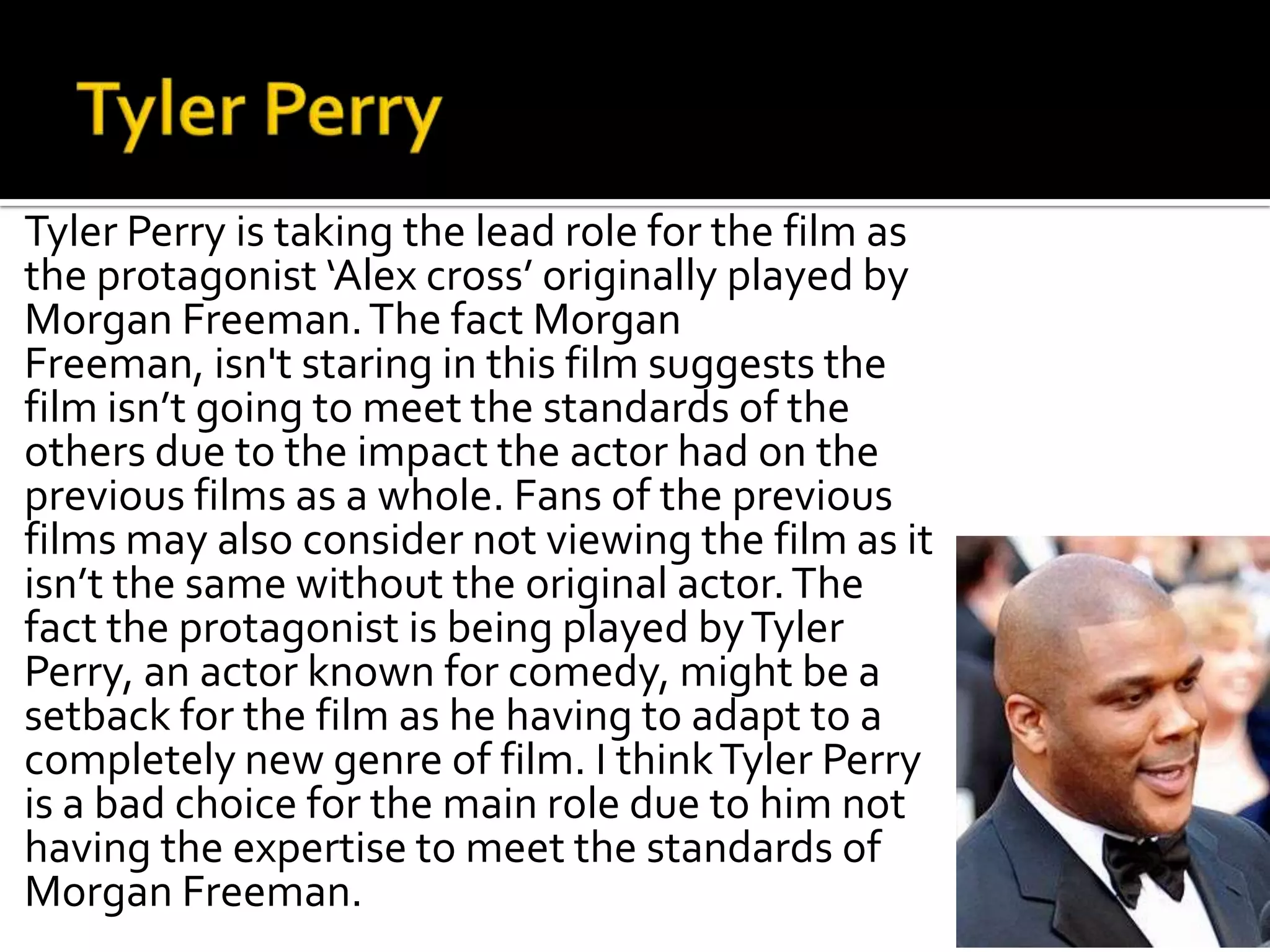 Tyler Perry is taking the lead role for the film as
the protagonist ‘Alex cross’ originally played by
Morgan Freeman. The fact Morgan
Freeman, isn't staring in this film suggests the
film isn’t going to meet the standards of the
others due to the impact the actor had on the
previous films as a whole. Fans of the previous
films may also consider not viewing the film as it
isn’t the same without the original actor. The
fact the protagonist is being played by Tyler
Perry, an actor known for comedy, might be a
setback for the film as he having to adapt to a
completely new genre of film. I think Tyler Perry
is a bad choice for the main role due to him not
having the expertise to meet the standards of
Morgan Freeman.
 