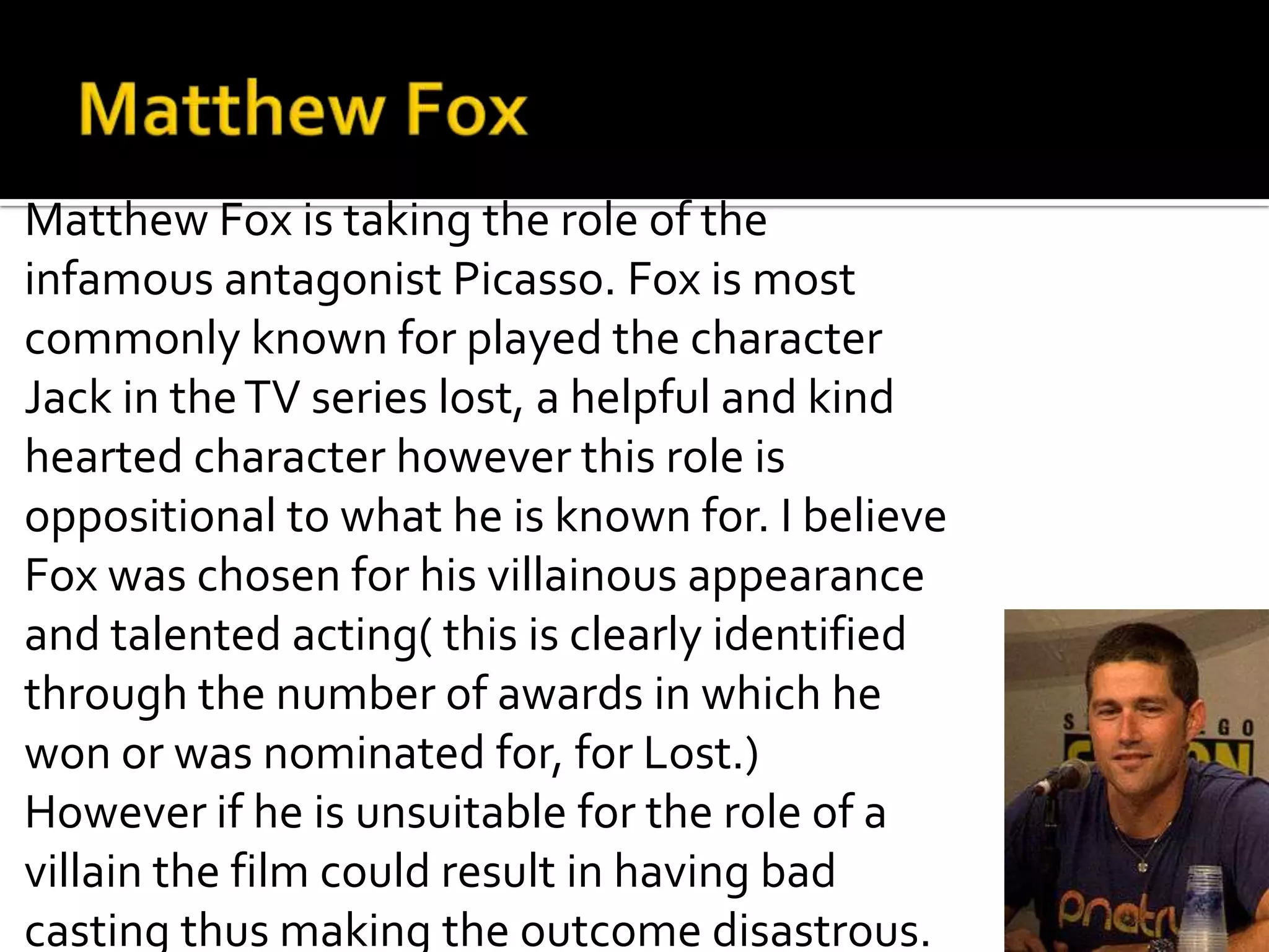 Matthew Fox is taking the role of the
infamous antagonist Picasso. Fox is most
commonly known for played the character
Jack in the TV series lost, a helpful and kind
hearted character however this role is
oppositional to what he is known for. I believe
Fox was chosen for his villainous appearance
and talented acting( this is clearly identified
through the number of awards in which he
won or was nominated for, for Lost.)
However if he is unsuitable for the role of a
villain the film could result in having bad
casting thus making the outcome disastrous.
 