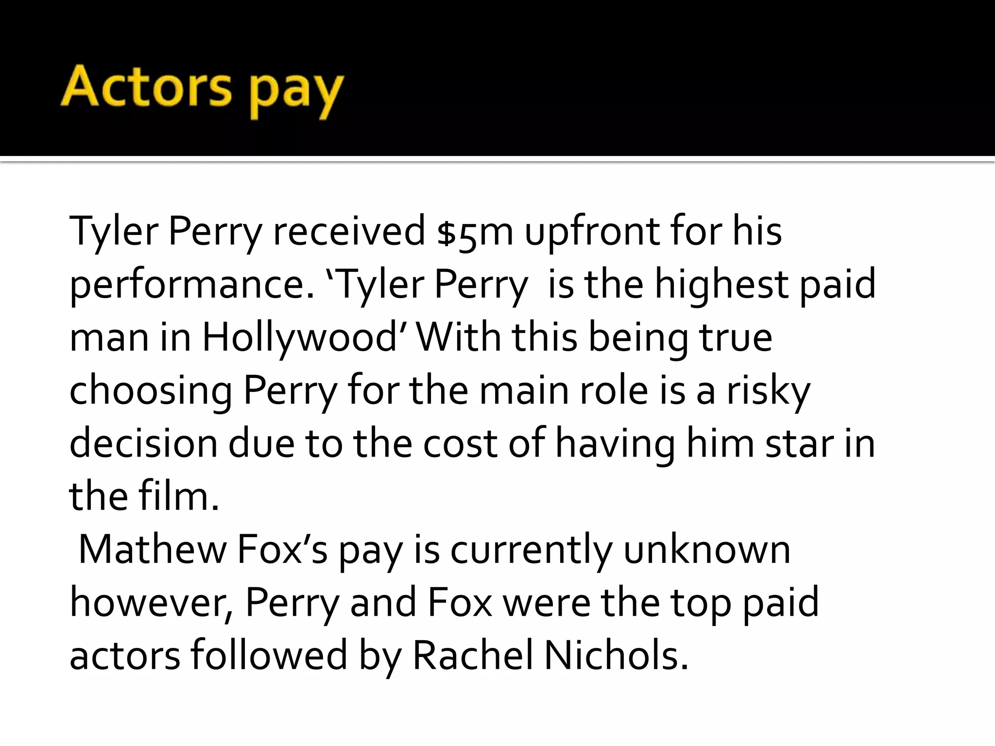Tyler Perry received $5m upfront for his
performance. ‘Tyler Perry is the highest paid
man in Hollywood’ With this being true
choosing Perry for the main role is a risky
decision due to the cost of having him star in
the film.
 Mathew Fox’s pay is currently unknown
however, Perry and Fox were the top paid
actors followed by Rachel Nichols.
 