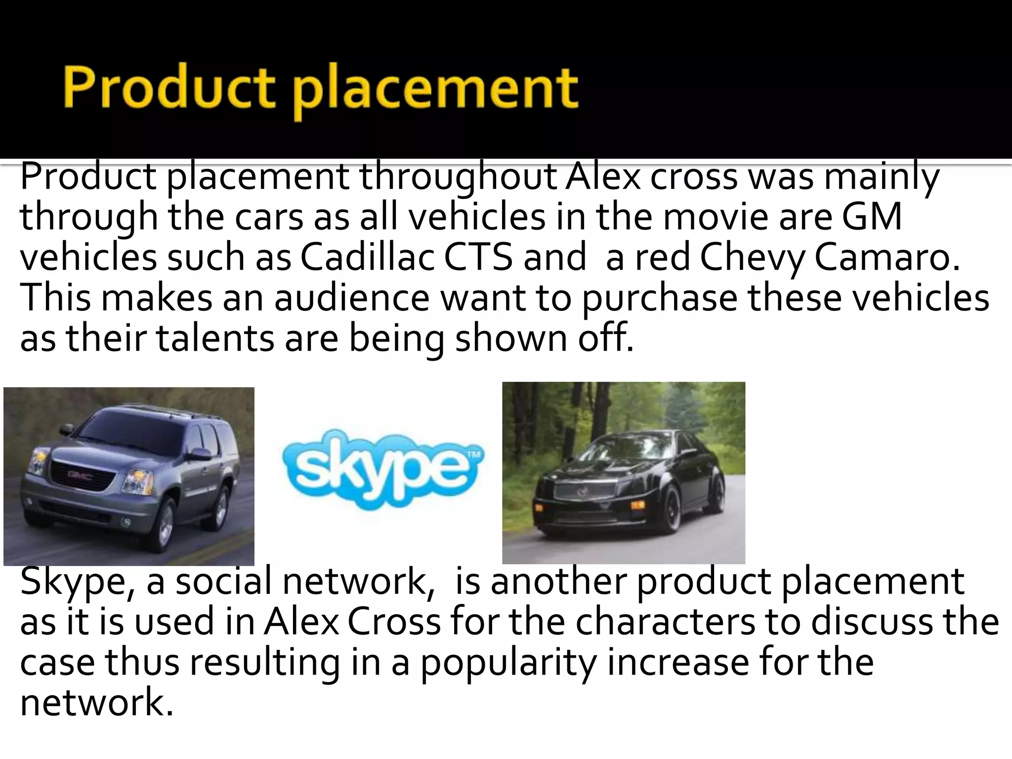 Product placement throughout Alex cross was mainly
through the cars as all vehicles in the movie are GM
vehicles such as Cadillac CTS and a red Chevy Camaro.
This makes an audience want to purchase these vehicles
as their talents are being shown off.




Skype, a social network, is another product placement
as it is used in Alex Cross for the characters to discuss the
case thus resulting in a popularity increase for the
network.
 
