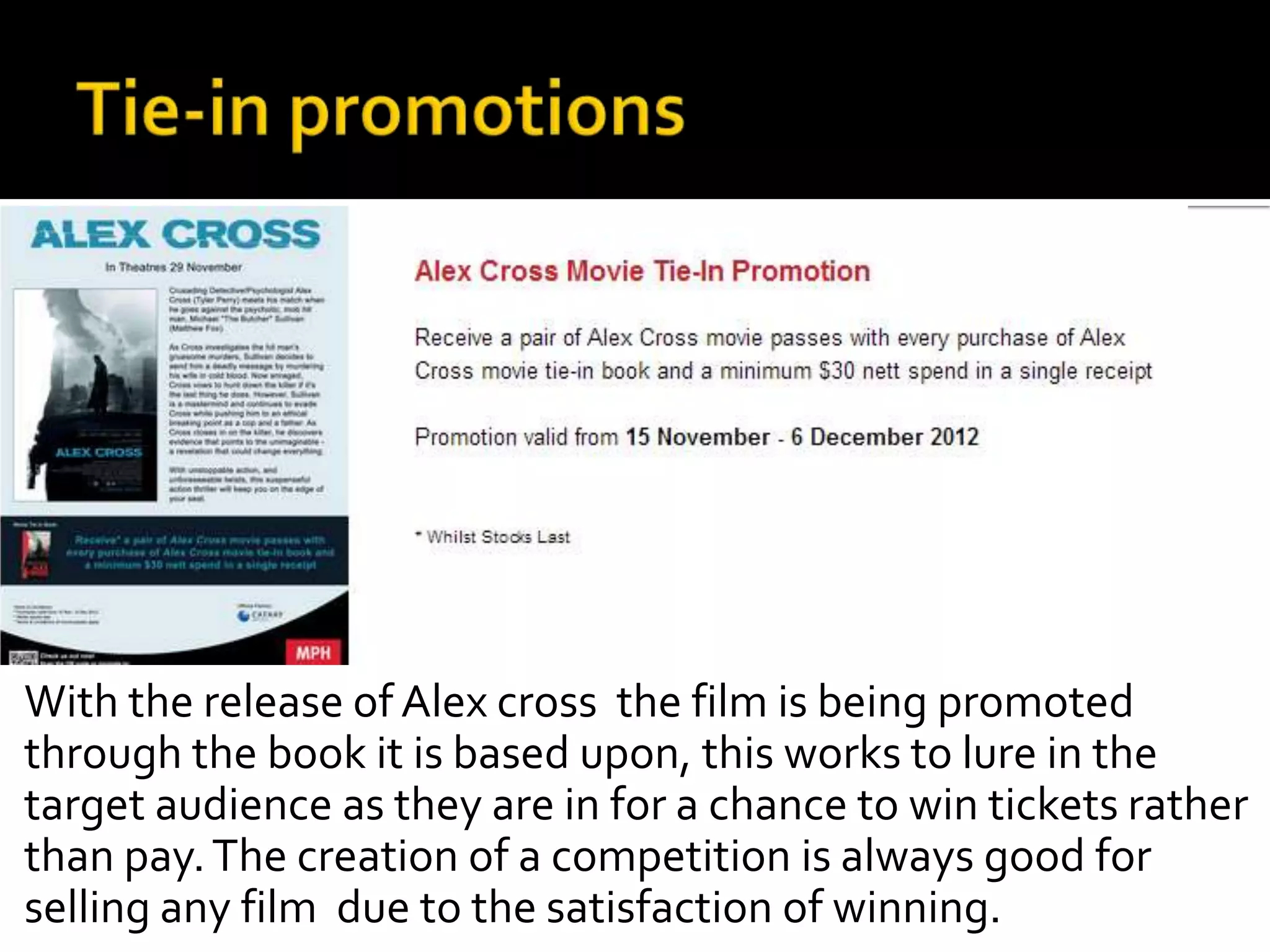 With the release of Alex cross the film is being promoted
through the book it is based upon, this works to lure in the
target audience as they are in for a chance to win tickets rather
than pay. The creation of a competition is always good for
selling any film due to the satisfaction of winning.
 