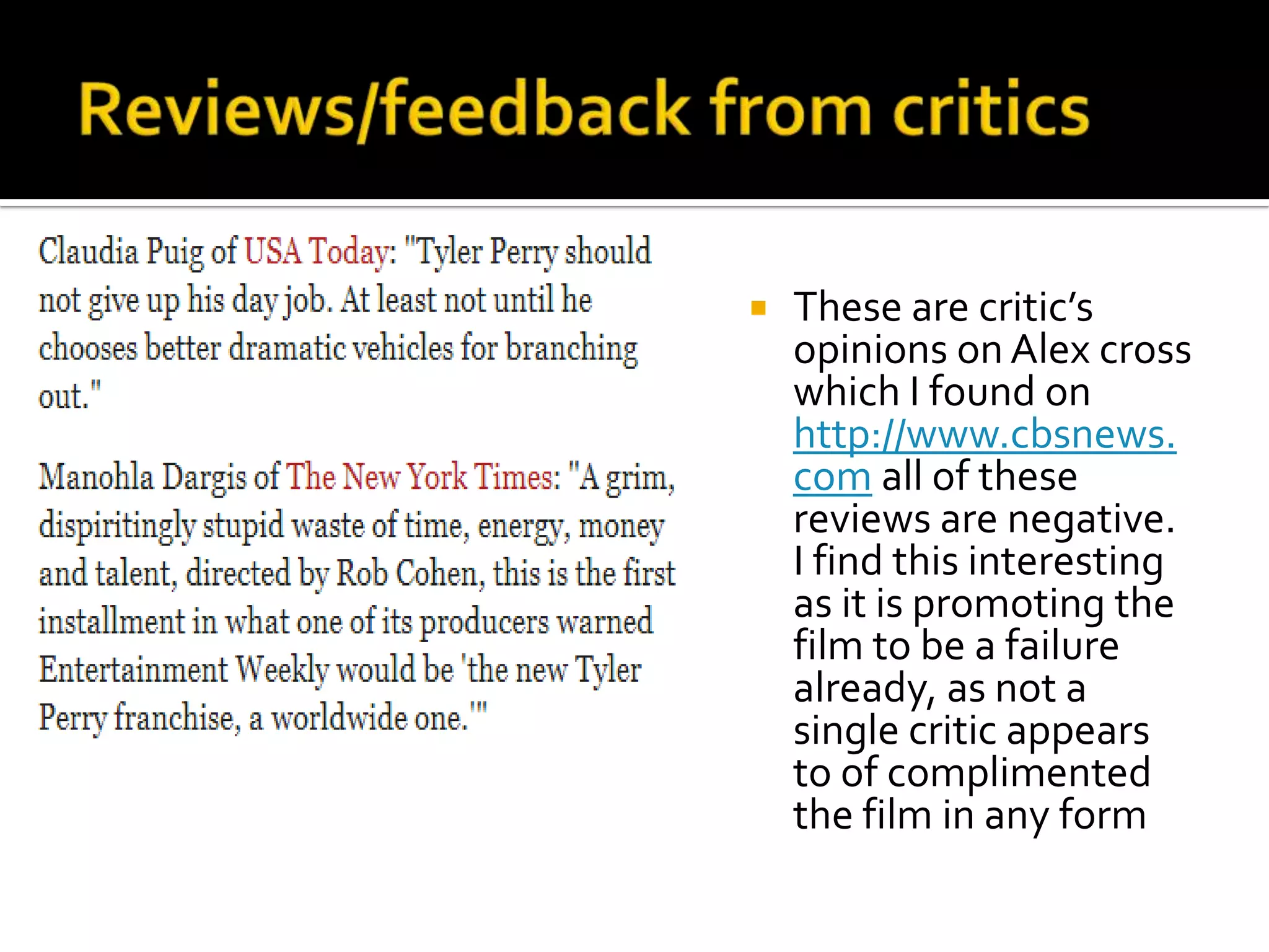    These are critic’s
    opinions on Alex cross
    which I found on
    http://www.cbsnews.
    com all of these
    reviews are negative.
    I find this interesting
    as it is promoting the
    film to be a failure
    already, as not a
    single critic appears
    to of complimented
    the film in any form
 
