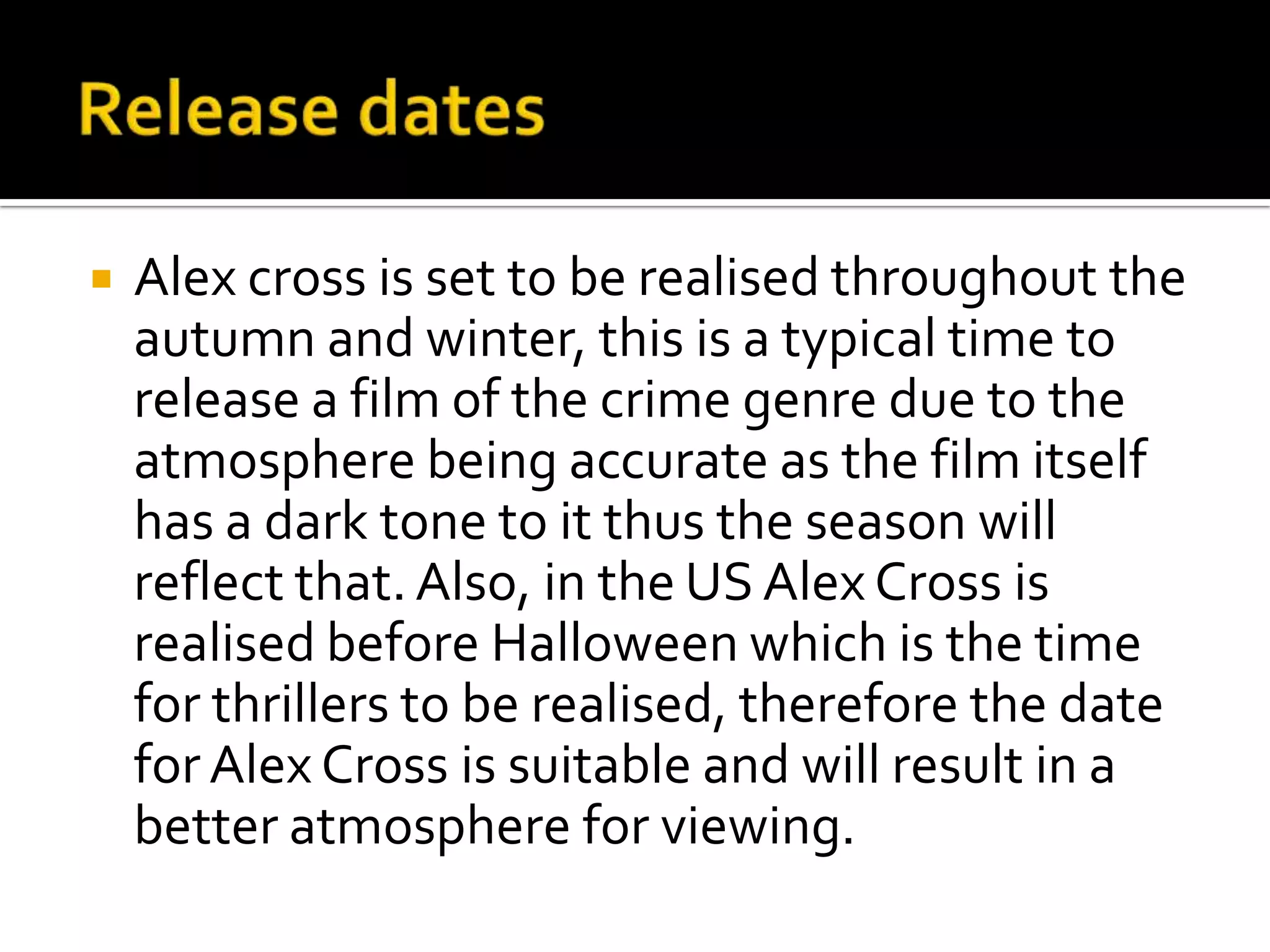   Alex cross is set to be realised throughout the
    autumn and winter, this is a typical time to
    release a film of the crime genre due to the
    atmosphere being accurate as the film itself
    has a dark tone to it thus the season will
    reflect that. Also, in the US Alex Cross is
    realised before Halloween which is the time
    for thrillers to be realised, therefore the date
    for Alex Cross is suitable and will result in a
    better atmosphere for viewing.
 