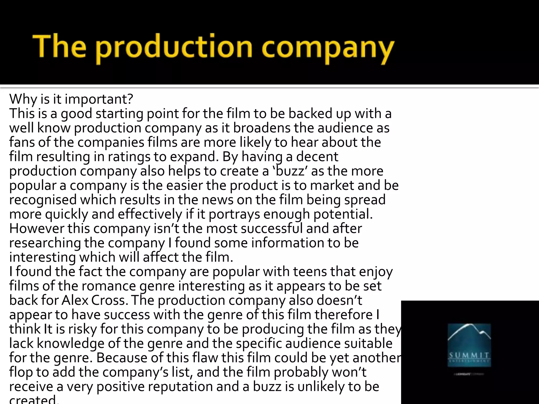 Why is it important?
This is a good starting point for the film to be backed up with a
well know production company as it broadens the audience as
fans of the companies films are more likely to hear about the
film resulting in ratings to expand. By having a decent
production company also helps to create a ‘buzz’ as the more
popular a company is the easier the product is to market and be
recognised which results in the news on the film being spread
more quickly and effectively if it portrays enough potential.
However this company isn’t the most successful and after
researching the company I found some information to be
interesting which will affect the film.
I found the fact the company are popular with teens that enjoy
films of the romance genre interesting as it appears to be set
back for Alex Cross. The production company also doesn’t
appear to have success with the genre of this film therefore I
think It is risky for this company to be producing the film as they
lack knowledge of the genre and the specific audience suitable
for the genre. Because of this flaw this film could be yet another
flop to add the company’s list, and the film probably won’t
receive a very positive reputation and a buzz is unlikely to be
 
