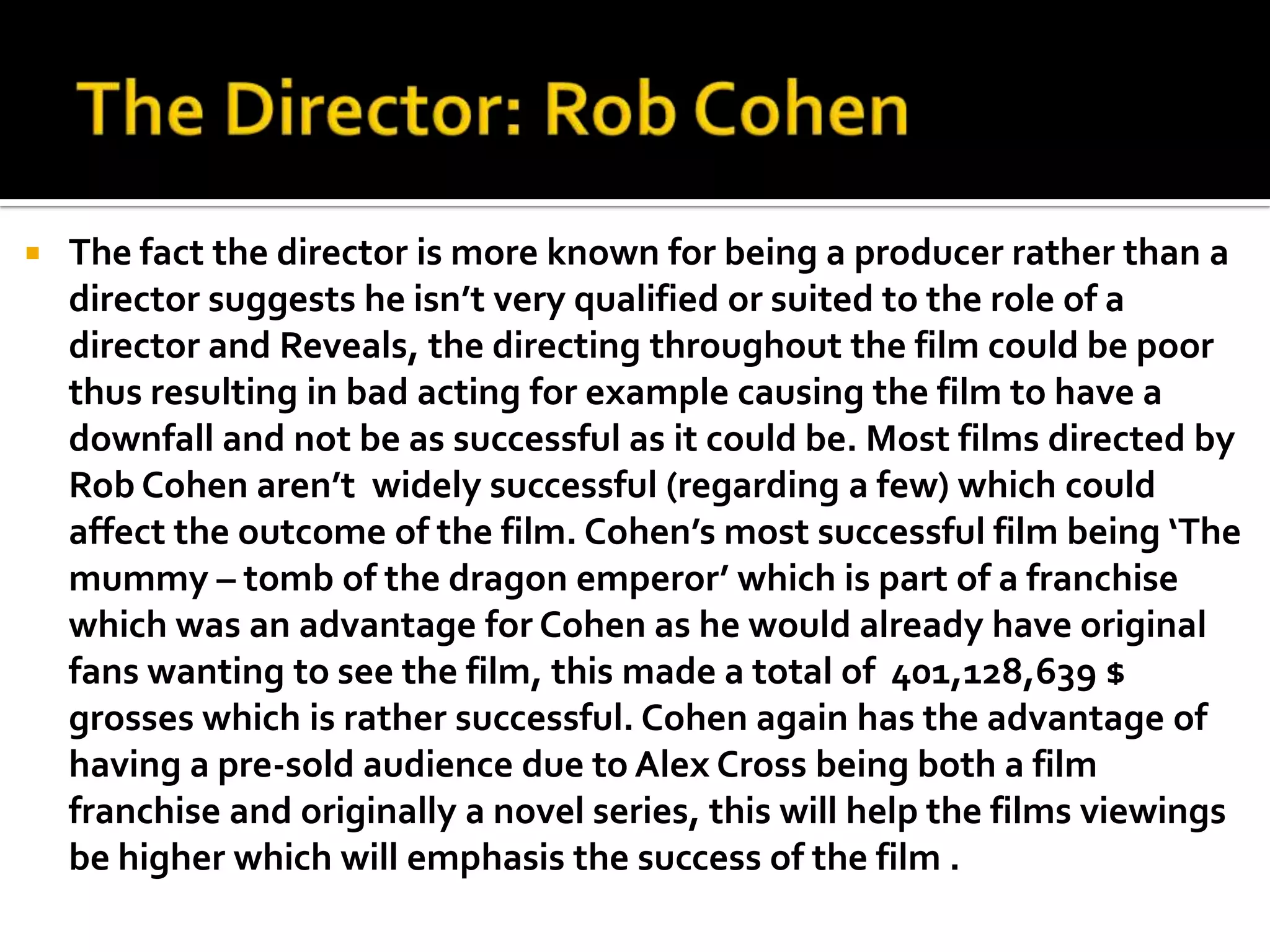    The fact the director is more known for being a producer rather than a
    director suggests he isn’t very qualified or suited to the role of a
    director and Reveals, the directing throughout the film could be poor
    thus resulting in bad acting for example causing the film to have a
    downfall and not be as successful as it could be. Most films directed by
    Rob Cohen aren’t widely successful (regarding a few) which could
    affect the outcome of the film. Cohen’s most successful film being ‘The
    mummy – tomb of the dragon emperor’ which is part of a franchise
    which was an advantage for Cohen as he would already have original
    fans wanting to see the film, this made a total of 401,128,639 $
    grosses which is rather successful. Cohen again has the advantage of
    having a pre-sold audience due to Alex Cross being both a film
    franchise and originally a novel series, this will help the films viewings
    be higher which will emphasis the success of the film .
 