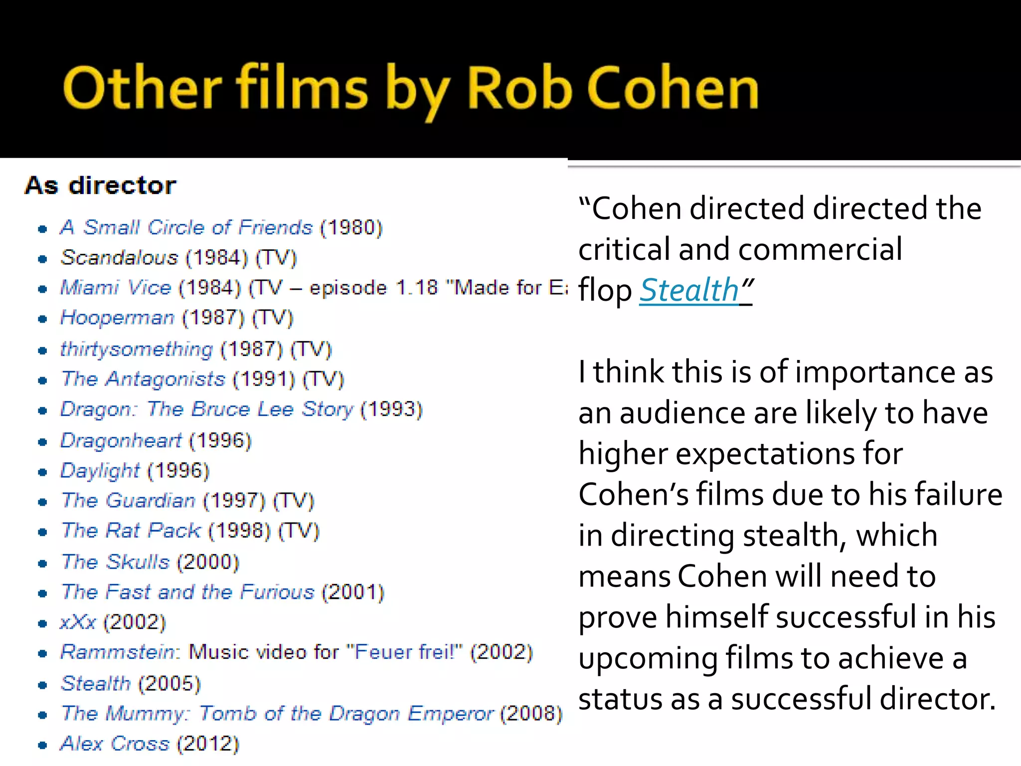 “Cohen directed directed the
critical and commercial
flop Stealth”

I think this is of importance as
an audience are likely to have
higher expectations for
Cohen’s films due to his failure
in directing stealth, which
means Cohen will need to
prove himself successful in his
upcoming films to achieve a
status as a successful director.
 