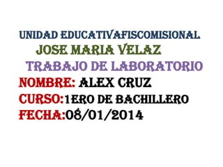 UNIDAD EDUCATIVAFISCOMISIONAL

JOSE MARIA VELAZ
TRABAJO DE LABORATORIO
NOMBRE: Alex cruz
CURSO:1ERO DE Bachillero
FECHA:08/01/2014

 
