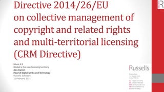 Directive 2014/26/EU
on collective management of
copyright and related rights
and multi-territorial licensing
(CRM Directive)
Music 4.5
Global is the new licensing territory
Alex Damon
Head of Digital Media and Technology
Russells Solicitors
25 February 2015
 