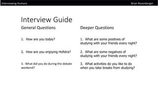 Interview Guide
Interviewing Humans Brian Rosenberger
General Questions Deeper Questions
1. How are you today? 1. What are some positives of
studying with your friends every night?
2. How are you enjoying Hofstra? 2. What are some negatives of
studying with your friends every night?
3. What did you do during the debate
weekend?
3. What activities do you like to do
when you take breaks from studying?
 