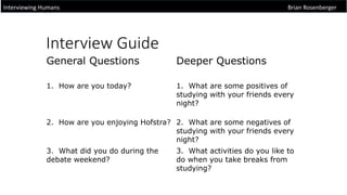 Interview Guide
Interviewing Humans Brian Rosenberger
General Questions Deeper Questions
1. How are you today? 1. What are some positives of
studying with your friends every
night?
2. How are you enjoying Hofstra? 2. What are some negatives of
studying with your friends every
night?
3. What did you do during the
debate weekend?
3. What activities do you like to
do when you take breaks from
studying?
 