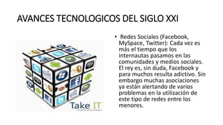 AVANCES TECNOLOGICOS DEL SIGLO XXI
• Redes Sociales (Facebook,
MySpace, Twitter): Cada vez es
más el tiempo que los
internautas pasamos en las
comunidades y medios sociales.
El rey es, sin duda, Facebook y
para muchos resulta adictivo. Sin
embargo muchas asociaciones
ya están alertando de varios
problemas en la utilización de
este tipo de redes entre los
menores.
 