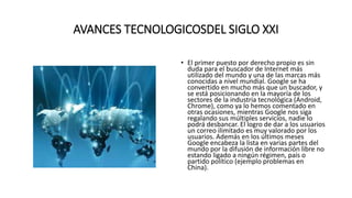 AVANCES TECNOLOGICOSDEL SIGLO XXI
• El primer puesto por derecho propio es sin
duda para el buscador de Internet más
utilizado del mundo y una de las marcas más
conocidas a nivel mundial. Google se ha
convertido en mucho más que un buscador, y
se está posicionando en la mayoría de los
sectores de la industria tecnológica (Android,
Chrome), como ya lo hemos comentado en
otras ocasiones, mientras Google nos siga
regalando sus múltiples servicios, nadie lo
podrá desbancar. El logro de dar a los usuarios
un correo ilimitado es muy valorado por los
usuarios. Además en los últimos meses
Google encabeza la lista en varias partes del
mundo por la difusión de información libre no
estando ligado a ningún régimen, país o
partido político (ejemplo problemas en
China).
El primer estando ligado a ningún régimen, país o partido político (ejemplo problemas en China).
 