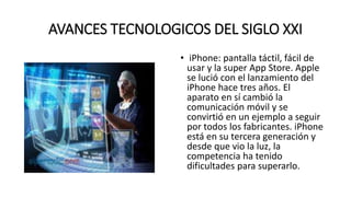 AVANCES TECNOLOGICOS DEL SIGLO XXI
• iPhone: pantalla táctil, fácil de
usar y la super App Store. Apple
se lució con el lanzamiento del
iPhone hace tres años. El
aparato en sí cambió la
comunicación móvil y se
convirtió en un ejemplo a seguir
por todos los fabricantes. iPhone
está en su tercera generación y
desde que vio la luz, la
competencia ha tenido
dificultades para superarlo.
 