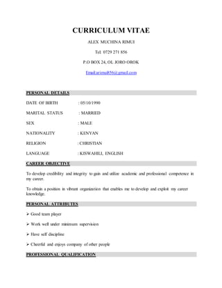 CURRICULUM VITAE
ALEX MUCHINA RIMUI
Tel: 0729 271 856
P.O BOX 24, OL JORO OROK
Email:arimui856@gmail.com
PERSONAL DETAILS
DATE OF BIRTH : 05/10/1990
MARITAL STATUS : MARRIED
SEX : MALE
NATIONALITY : KENYAN
RELIGION : CHRISTIAN
LANGUAGE : KISWAHILI, ENGLISH
CAREER OBJECTIVE
To develop credibility and integrity to gain and utilize academic and professional competence in
my career.
To obtain a position in vibrant organization that enables me to develop and exploit my career
knowledge.
PERSONAL ATTRIBUTES
 Good team player
 Work well under minimum supervision
 Have self discipline
 Cheerful and enjoys company of other people
PROFESSIONAL QUALIFICATION
 