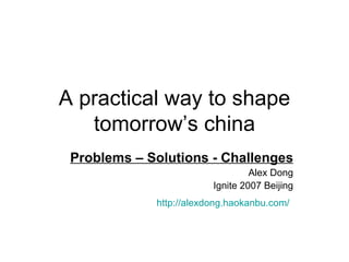 A practical way to shape tomorrow’s china Problems – Solutions - Challenges Alex Dong Ignite 2007 Beijing http://alexdong.haokanbu.com/   