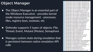 Object Manager
● The Object Manager is an essential part of
the Windows Executive - provides kernel
mode resource management - processes,
files, registry keys, mutexes, etc 
● Defender supports 5 types of objects: File,
Thread, Event, Mutant (Mutex), Semaphore 
● Manages system state during emulation that
is persistent between native emulation API
calls
 