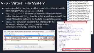 VFS - Virtual File System
● Native emulation functions are filed under NTDLL (but accessible
from multiple VDLLs via apicall stubs)
● NTDLL_DLL_VFS_* functions do administrative work before
calling into internal VFS_* functions that actually engage with the
virtual file system, calling its methods to manipulate contents
● NTDLL Nt* emulation functions that interact with the
file system call down into VFS_* functions after
checking / normalizing / sanitizing inputs
 