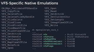 VFS-Specific Native Emulations
ObjMgr_ValidateVFSHandle
VFS_CopyFile
VFS_DeleteFile
VFS_DeleteFileByHandle
VFS_FileExists
VFS_FindClose
VFS_FindFirstFile
VFS_FindNextFile
VFS_FlushViewOfFile
VFS_GetAttrib
VFS_GetHandle
VFS_GetLength
VFS_MapViewOfFile
VFS_MoveFile
VFS_Open
VFS_Open
VFS_Read
VFS_SetAttrib
VFS_SetCurrentDir
VFS_SetLength
VFS_UnmapViewOfFile
VFS_Write
dt mpengine!pe_vars_t
...
+0x241e0 vfs : Ptr32 VirtualFS
+0x241e4 vfsState : Ptr32 VfsRunState
+0x241e8 vfsNumVFOs : Uint4B
+0x241ec vfsVFOSizeLimit : Uint4B
+0x241f0 vfsRecurseLimit : Uint4B
+0x241f4 vfsFlags : Uint4B
...
 