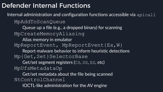 Defender Internal Functions
MpAddToScanQueue
Queue up a file (e.g., a dropped binary) for scanning
MpCreateMemoryAliasing
Alias memory in emulator
MpReportEvent, MpReportEvent{Ex,W}
Report malware behavior to inform heuristic detections
Mp{Get,Set}SelectorBase
Get/set segment registers (CS, DS, ES, etc)
MpUfsMetadataOp
Get/set metadata about the file being scanned
NtControlChannel
IOCTL-like administration for the AV engine
Internal administration and configuration functions accessible via apicall
 