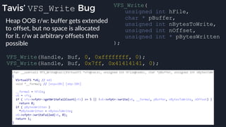 Tavis’ VFS_Write Bug
VFS_Write(Handle, Buf, 0, 0xffffffff, 0);
VFS_Write(Handle, Buf, 0x7ff, 0x41414141, 0);
VFS_Write(
unsigned int hFile,
char * pBuffer,
unsigned int nBytesToWrite,
unsigned int nOffset,
unsigned int * pBytesWritten
);
Heap OOB r/w: buffer gets extended
to offset, but no space is allocated
for it. r/w at arbitrary offsets then
possible
 