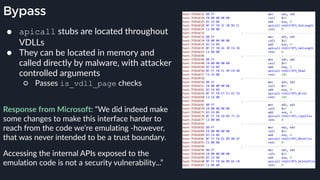 Bypass
● apicall stubs are located throughout
VDLLs
● They can be located in memory and
called directly by malware, with attacker
controlled arguments
○ Passes is_vdll_page checks
 
Response from Microsoft: “We did indeed make
some changes to make this interface harder to
reach from the code we’re emulating -however,
that was never intended to be a trust boundary.
Accessing the internal APIs exposed to the
emulation code is not a security vulnerability...”
 