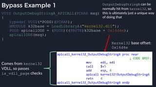 Bypass Example 1
VOID OutputDebugStringA_APICALL(PCHAR msg)
{
typedef VOID(*PODS)(PCHAR);
HMODULE k32base = LoadLibraryA(“kernel32.dll”);
PODS apicallODS = (PODS)((PBYTE)k32base + 0x16d4e);
apicallODS(msg);
}
Kernel32 base offset:
0x16d4e
Comes from kernel32
VDLL, so passes
is_vdll_page checks
OutputDebugStringA can be
normally hit from kernel32, so
this is ultimately just a unique way
of doing that
 