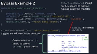 Bypass Example 2
VOID NtControlChannel_APICALL()
{
typedef VOID(*PNTCC)(DWORD, PVOID);
HMODULE k32base = LoadLibraryA(“kernel32.dll”);
PNTCC apicallNTCC = (PNTCC)((PBYTE)k32base + 0x52004);
apicallNTCC(0x11, “virut_body_found”);
}
Kernel32 base offset:
0x52004
Comes from kernel32
VDLL, so passes
is_vdll_page checks
NtControlChannel should
not be exposed to malware
running inside the emulator
NtControlChannel(0x11,“virut_body_found”)
triggers immediate malware detection
 