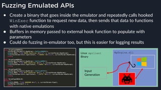 Fuzzing Emulated APIs
● Create a binary that goes inside the emulator and repeatedly calls hooked
WinExec function to request new data, then sends that data to functions
with native emulations
● Buffers in memory passed to external hook function to populate with
parameters
● Could do fuzzing in-emulator too, but this is easier for logging results
MpEngine.dll
Input
Generation
Linux mpclient
Binary
 