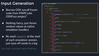 Input Generation
● Borrow OSX syscall fuzzer
code from MWR Labs
OSXFuzz project* 
● Nothing fancy, just throw
random values at native
emulation handlers 
● Re-seed rand() at the start
of each emulation session,
just save off seeds in a log 
*github.com/mwrlabs/OSXFuzz
 