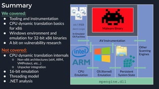 Summary
We covered:
● Tooling and instrumentation
● CPU dynamic translation basics
for x86
● Windows environment and
emulation for 32-bit x86 binaries
● A bit on vulnerability research
Not covered:
● CPU dynamic translation internals
○ Non-x86 architectures (x64, ARM,
VMProtect, etc…)
○ Unpacker integration
● 16-bit emulation
● Threading model
● .NET analysis
 