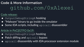 Code & More Information
github.com/0xAlexei
Code release:
● OutputDebugStringA hooking
● “Malware” binary to go inside the emulator
● Some IDA scripts, including apicall disassembler
Article in PoC||GTFO 0x19:
● OutputDebugStringA hooking
● Patch diffing and apicall bypass
● apicall disassembly with IDA processor extension module
 