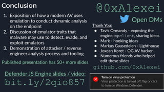 Conclusion
1. Exposition of how a modern AV uses
emulation to conduct dynamic analysis
on the endpoint
2. Discussion of emulator traits that
malware may use to detect, evade, and
exploit emulators
3. Demonstration of attacker / reverse
engineer analysis process and tooling
Thank You:
● Tavis Ormandy - exposing the
engine, mpclient, sharing ideas
● Mark - hooking ideas
● Markus Gaasedelen - Lighthouse
● Joxean Koret - OG AV hacker
● Numerous friends who helped
edit these slidesPublished presentation has 50+ more slides  
Defender JS Engine slides / video: 
bit.ly/2qio857
@0xAlexei
Open DMs
github.com/0xAlexei
 