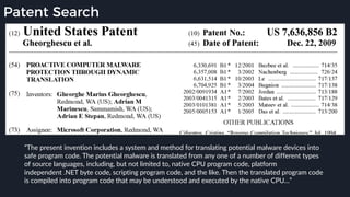 Patent Search
“The present invention includes a system and method for translating potential malware devices into
safe program code. The potential malware is translated from any one of a number of different types
of source languages, including, but not limited to, native CPU program code, platform
independent .NET byte code, scripting program code, and the like. Then the translated program code
is compiled into program code that may be understood and executed by the native CPU…”
 