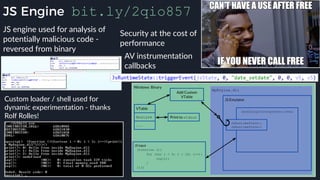 JS Engine bit.ly/2qio857
JS engine used for analysis of
potentially malicious code -
reversed from binary
Custom loader / shell used for
dynamic experimentation - thanks
Rolf Rolles!
AV instrumentation
callbacks
Security at the cost of
performance
 