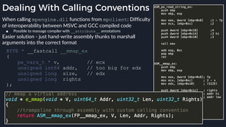 Dealing With Calling Conventions
When calling mpengine.dll functions from mpclient: Difficulty
of interoperability between MSVC and GCC compiled code
● Possible to massage compiler with __attribute__ annotations
Easier solution - just hand-write assembly thunks to marshall
arguments into the correct format
BYTE * __fastcall __mmap_ex
(
pe_vars_t * v, // ecx
unsigned int64 addr, // too big for edx
unsigned long size, // edx
unsigned long rights
);
 