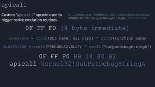 apicall
Custom “apicall” opcode used to
trigger native emulation routines
0F FF F0 [4 byte immediate]
0F FF F0 BB 14 80 B2
apicall kernel32!OutPutDebugStringA
immediate = crc32(DLL name, all caps) ^ crc32(function name)
$ ./mphashgen KERNEL32.DLL OutputDebugStringA
KERNEL32.DLL!OutputDebugStringA: 0xB28014BB
0xB28014BB = crc32(“KERNEL32.DLL”) ^ crc32(“OutputDebugStringA”)
 