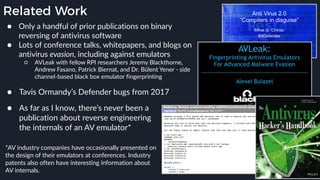 Related Work
● Only a handful of prior publications on binary
reversing of antivirus software
● Lots of conference talks, whitepapers, and blogs on
antivirus evasion, including against emulators
○ AVLeak with fellow RPI researchers Jeremy Blackthorne,
Andrew Fasano, Patrick Biernat, and Dr. Bülent Yener - side
channel-based black box emulator fingerprinting
*AV industry companies have occasionally presented on
the design of their emulators at conferences. Industry
patents also often have interesting information about
AV internals.
● As far as I know, there’s never been a
publication about reverse engineering
the internals of an AV emulator*
● Tavis Ormandy’s Defender bugs from 2017
 