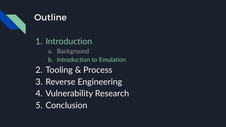 Outline
1. Introduction
a. Background
b. Introduction to Emulation
2. Tooling & Process
3. Reverse Engineering
4. Vulnerability Research
5. Conclusion
 
