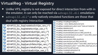 VirtualReg - Virtual Registry
● Unlike VFS, registry is not exposed for direct interaction from with in
the emulator, it can only be reached via advapi32.dll emulations
● advapi32.dll’s only natively emulated functions are those that
deal with registry interaction
 