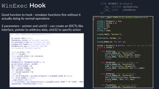 WinExec Hook
Good function to hook - emulator functions fine without it
actually doing its normal operations
2 parameters - pointer and uint32 - can create an IOCTL-like
interface, pointer to arbitrary data, uint32 to specify action
UINT WINAPI WinExec( 
_In_ LPCSTR lpCmdLine, 
_In_ UINT uCmdShow 
); 
 