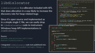 libdislocator
libdislocator is a allocator included with AFL
that does allocation in a way likely to increase the
discovery rate for heap-related bugs
Source:
github.com/mirrorer/afl/tree/ 
master/libdislocator
 
I integrated libdislocator code (not published) into:
loadlibrary/peloader/winapi/Heap.c
Since it’s open source and implemented as
in a simple single C file, we can easily drop
in libdislocator code to instrument
Windows heap API implementations in
loadlibrary
 