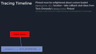 Tracing Timeline
Engine Startup
__rsignal(..., RSIG_BOOTENGINE, …)
Pintool must be enlightened about custom loaded
mpengine.dll location - take callback stub ideas from
Tavis Ormandy’s deepcover Pintool
github.com/taviso/loadlibrary/tree/master/coverage
 
