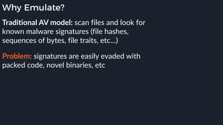 Why Emulate?
Traditional AV model: scan files and look for
known malware signatures (file hashes,
sequences of bytes, file traits, etc…)
Problem: signatures are easily evaded with
packed code, novel binaries, etc
 