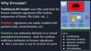 Why Emulate?
Traditional AV model: scan files and look for
known malware signatures (file hashes,
sequences of bytes, file traits, etc…)
a.k.a:
● sandboxing
● heuristic analysis
● dynamic analysis
● detonation
● virtualization
Problem: signatures are easily evaded with
packed code, novel binaries, etc
Solution: run unknown binaries in a virtual
emulated environment - look for runtime
malicious behavior or known signatures
● Not a new idea, in use for at least 15 years
 