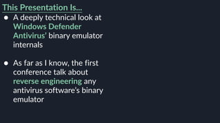 This Presentation Is...
● A deeply technical look at
Windows Defender
Antivirus’ binary emulator
internals 
● As far as I know, the first
conference talk about
reverse engineering any
antivirus software’s binary
emulator
 