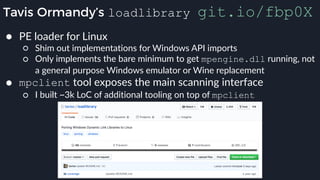 Tavis Ormandy’s loadlibrary git.io/fbp0X
● PE loader for Linux
○ Shim out implementations for Windows API imports
○ Only implements the bare minimum to get mpengine.dll running, not
a general purpose Windows emulator or Wine replacement
● mpclient tool exposes the main scanning interface
○ I built ~3k LoC of additional tooling on top of mpclient
 